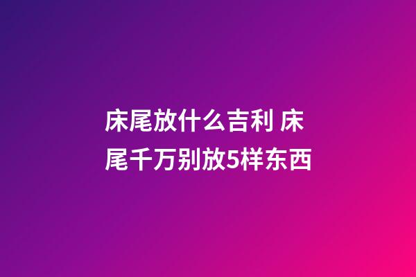 床尾放什么吉利 床尾千万别放5样东西